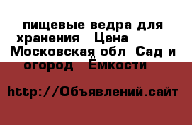 пищевые ведра для хранения › Цена ­ 100 - Московская обл. Сад и огород » Ёмкости   